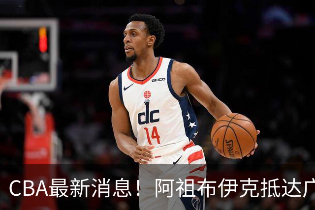 CBA最新消息！阿祖布伊克抵达广东，辽宁确定新核心，高诗岩自宣缺席第一阶段